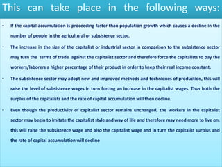 This can take place in the following ways:
• If the capital accumulation is proceeding faster than population growth which causes a decline in the
number of people in the agricultural or subsistence sector.
• The increase in the size of the capitalist or industrial sector in comparison to the subsistence sector
may turn the terms of trade against the capitalist sector and therefore force the capitalists to pay the
workers/laborers a higher percentage of their product in order to keep their real income constant.
• The subsistence sector may adopt new and improved methods and techniques of production, this will
raise the level of subsistence wages in turn forcing an increase in the capitalist wages. Thus both the
surplus of the capitalists and the rate of capital accumulation will then decline.
• Even though the productivity of capitalist sector remains unchanged, the workers in the capitalist
sector may begin to imitate the capitalist style and way of life and therefore may need more to live on,
this will raise the subsistence wage and also the capitalist wage and in turn the capitalist surplus and
the rate of capital accumulation will decline
 