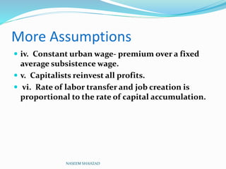 More Assumptions
 iv. Constant urban wage- premium over a fixed
average subsistence wage.
 v. Capitalists reinvest all profits.
 vi. Rate of labor transfer and job creation is
proportional to the rate of capital accumulation.
NASEEM SHAHZAD
 