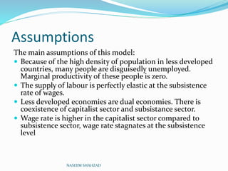 Assumptions
The main assumptions of this model:
 Because of the high density of population in less developed
countries, many people are disguisedly unemployed.
Marginal productivity of these people is zero.
 The supply of labour is perfectly elastic at the subsistence
rate of wages.
 Less developed economies are dual economies. There is
coexistence of capitalist sector and subsistance sector.
 Wage rate is higher in the capitalist sector compared to
subsistence sector, wage rate stagnates at the subsistence
level
NASEEM SHAHZAD
 