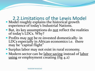 2.2.Limitations of the Lewis Model
 Model roughly explains the historical growth
experience of today’s Industrial Nations.
 But, its key assumptions do not reflect the realities
of today’s LDCs. Why?
 Profits may not be re-invested domestically- in
LDCs especially in African economics i.e. there
may be “capital flight”
 Surplus labor may not exist in rural economy.
 Modern sector can be labor saving instead of labor
using or employment creating (fig 4.2)
NASEEM SHAHZAD
 