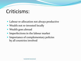 Criticisms:
 Labour re-allocation not always productive
 Wealth not re-invested locally
 Wealth goes abroad
 Imperfections in the labour market
 Importance of complementary policies
by all countries involved
NASEEM SHAHZAD
 