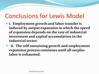 Conclusions for Lewis Model
 i. Employment growth and labor transfer is
induced by output expansion in which the speed
of expansion depends on the rate of industrial
investment and capital accumulation in the
industrial sector.
 ii. The self-sustaining growth and employment
expansion process continues until all surplus
labor is exhausted.
NASEEM SHAHZAD
 