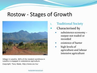 Rostow - Stages of Growth
1. Traditional Society
 Characterised by
 subsistence economy –
output not traded or
recorded
 existence of barter
 high levels of
agriculture and labour
intensive agriculture
NASEEM SHAHZAD
Village in Lesotho. 86% of the resident workforce in
Lesotho is engaged in subsistence agriculture.
Copyright: Tracy Wade, http://www.sxc.hu/
 