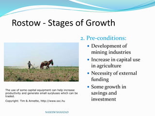 Rostow - Stages of Growth
2. Pre-conditions:
 Development of
mining industries
 Increase in capital use
in agriculture
 Necessity of external
funding
 Some growth in
savings and
investment
NASEEM SHAHZAD
The use of some capital equipment can help increase
productivity and generate small surpluses which can be
traded.
Copyright: Tim & Annette, http://www.sxc.hu
 