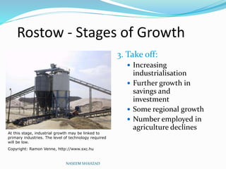 Rostow - Stages of Growth
3. Take off:
 Increasing
industrialisation
 Further growth in
savings and
investment
 Some regional growth
 Number employed in
agriculture declines
NASEEM SHAHZAD
At this stage, industrial growth may be linked to
primary industries. The level of technology required
will be low.
Copyright: Ramon Venne, http://www.sxc.hu
 