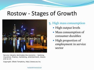 Rostow - Stages of Growth
5. High mass consumption
 High output levels
 Mass consumption of
consumer durables
 High proportion of
employment in service
sector
NASEEM SHAHZAD
Service industry dominates the economy – banking,
insurance, finance, marketing, entertainment, leisure
and so on.
Copyright: Elliott Tompkins, http://www.sxc.hu
 