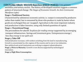 ROSTOW, Walt W.(UT Austin: 1969-2003)This is a linear theory of development. Economies can be divided into primary
secondary and tertiary sectors. The history of developed countries suggests a common
pattern of structural change: The Stages of Economic Growth: An Anti-Communist
Manifesto (1960)
Stage 1: Traditional Society
Characterized by subsistence economic activity i.e. output is consumed by producers
rather than traded, but is consumed by those who produce it; trade by barter where
goods are exchanged they are 'swapped'; Agriculture is the most important industry
and production is labor intensive, using only limited quantities of capital.
Stage 2 :Transitional Stage
The precondition for takeoff. Surpluses for trading emerge supported by an emerging
transport infrastructure. Savings and investment grow. Entrepreneurs emerge (
how they emerge is not spelt out)
Stage 3 :Take Off
Industrialization increases, with workers switching from the land to manufacturing.
Growth is concentrated in a few regions of the country and in one or two industries.
New political and social institutions are evolving to support industrialization.
Stage 4 :Drive to Maturity: Growth is now diverse supported by technological
innovation.
Stage 5: High Mass Consumption
NASEEM SHAHZAD
 