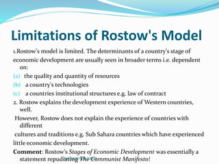 Limitations of Rostow's Model
1.Rostow's model is limited. The determinants of a country's stage of
economic development are usually seen in broader terms i.e. dependent
on:
(a) the quality and quantity of resources
(b) a country's technologies
(c) a countries institutional structures e.g. law of contract
2. Rostow explains the development experience of Western countries,
well.
However, Rostow does not explain the experience of countries with
different
cultures and traditions e.g. Sub Sahara countries which have experienced
little economic development.
Comment: Rostow’s Stages of Economic Development was essentially a
statement repudiating The Communist Manifesto!NASEEM SHAHZAD
 
