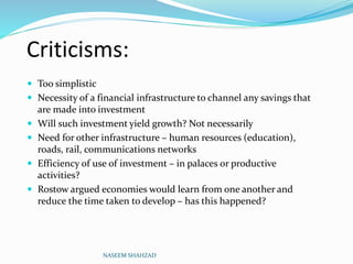 Criticisms:
 Too simplistic
 Necessity of a financial infrastructure to channel any savings that
are made into investment
 Will such investment yield growth? Not necessarily
 Need for other infrastructure – human resources (education),
roads, rail, communications networks
 Efficiency of use of investment – in palaces or productive
activities?
 Rostow argued economies would learn from one another and
reduce the time taken to develop – has this happened?
NASEEM SHAHZAD
 