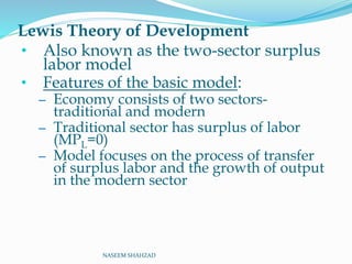 Lewis Theory of Development
• Also known as the two-sector surplus
labor model
• Features of the basic model:
– Economy consists of two sectors-
traditional and modern
– Traditional sector has surplus of labor
(MPL=0)
– Model focuses on the process of transfer
of surplus labor and the growth of output
in the modern sector
NASEEM SHAHZAD
 