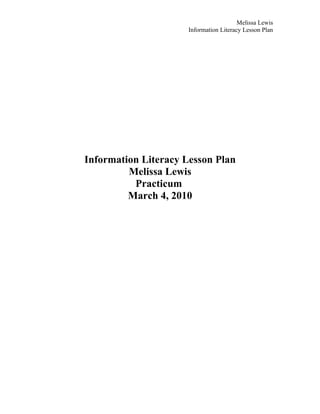 Melissa Lewis
                      Information Literacy Lesson Plan




Information Literacy Lesson Plan
         Melissa Lewis
          Practicum
         March 4, 2010
 