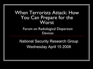 When Terrorists Attack: How
 You Can Prepare for the
         Worst
   Forum on Radiological Dispersion
              Devices

 National Security Research Group
     Wednesday April 15 2008
 