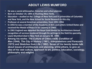 ABOUT LEWIS MUMFORD
• He was a social philosopher, historian and urban planner.
• Born on October 19, 1895 in Flushing (New York).
• Education – studied at the College of New York and in universities of Columbia
and New York, and the New School for Social Research in this city.
• Professor at several American universities, from 1951-1956
• In 1955 he was a member of the Academy of Arts and Letters United States and
received the Medal of Peace in his country in 1964.
• In 1961 England was awarded the Royal Gold Medal for Architecture Annual
recognition of services rendered through his writings in the field his specialty.
• Lewis Mumford died in New York on January 26, 1990.
• Among his works: The Culture of Cities (1938) Condition of
Man (1944), The City in History ( 1961), Interpretations and Forecasts
(1973) and Sketches from Life ( 1982). Seven of his twenty books talk
about issues of architecture and planning, while others, to give an
idea of his vast culture, approach to art, politics, education, sociology,
philosophy and religion.
 