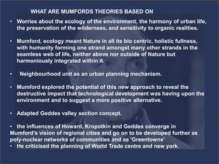 • Worries about the ecology of the environment, the harmony of urban life,
the preservation of the wilderness, and sensitivity to organic realities.
• Mumford, ecology meant Nature in all its bio centric, holistic fullness,
with humanity forming one strand amongst many other strands in the
seamless web of life, neither above nor outside of Nature but
harmoniously integrated within it.
• Neighbourhood unit as an urban planning mechanism.
• Mumford explored the potential of this new approach to reveal the
destructive impact that technological development was having upon the
environment and to suggest a more positive alternative.
• Adapted Geddes valley section concept.
• the influences of Howard, Kropotkin and Geddes converge in
Mumford’s vision of regional cities and go on to be developed further as
poly-nuclear networks of communities and as 'Greentowns’
• He criticised the planning of World Trade centre and new york.
WHAT ARE MUMFORDS THEORIES BASED ON
 