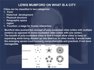 LEWIS MUMFORD ON WHAT IS A CITY
Cities can be classified in two categories:
1. Form
• Historical development
• Physical structure
• Geographic space
• region
1. Function- a stage for human interaction
• Mumford also pushed the concept of poly-nucleated cities (cities with multiple
centers) as opposed to mono-nucleated cities (cities with one center).
• The benefit of poly-nucleated cities is that it would allow cities to keep on
expanding while being divided up into districts. In other words, it would make
the emerging sprawl more humanly comprehensible and practical, if not more
manageable.
 