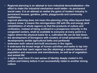 • Regional planning is an attempt to turn industrial decentralization—the
effort to make the industrial mechanism work better—to permanent
social uses. It is an attempt to realize the gains of modern industry in
permanent houses, gardens, parks, playgrounds and community
institutions.
• regional planning does not mean the planning of big cities beyond their
present areas; it means the reinvigoration (fill with life and energy )and
rehabilitation of whole regions so that the products of culture and
civilization, instead of being confined to a prosperous minority in the
congested centers, shall be available to everyone at every point in a
region where the physical basis for a. cultivated life can be laid down.
• the development of bioregions with clusters of small polycentric urban
developments amidst agricultural belts and parklands
• embraces both natural and built structures in the region.
• It embraces the broad range of human activities and seeks to tap into
the potential that ‘each region has [for attaining] a natural balance of
population and resources and manufactures, as well as of vegetation
and animal life’
• a region must have it’s own sense of identity deeply rooted in it’s
culture and history before it can successfully relate to another strong
culture
 