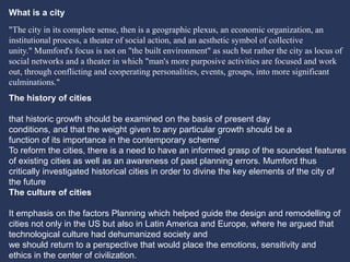 The history of cities
that historic growth should be examined on the basis of present day
conditions, and that the weight given to any particular growth should be a
function of its importance in the contemporary scheme’
To reform the cities, there is a need to have an informed grasp of the soundest features
of existing cities as well as an awareness of past planning errors. Mumford thus
critically investigated historical cities in order to divine the key elements of the city of
the future
The culture of cities
It emphasis on the factors Planning which helped guide the design and remodelling of
cities not only in the US but also in Latin America and Europe, where he argued that
technological culture had dehumanized society and
we should return to a perspective that would place the emotions, sensitivity and
ethics in the center of civilization.
"The city in its complete sense, then is a geographic plexus, an economic organization, an
institutional process, a theater of social action, and an aesthetic symbol of collective
unity." Mumford's focus is not on "the built environment" as such but rather the city as locus of
social networks and a theater in which "man's more purposive activities are focused and work
out, through conflicting and cooperating personalities, events, groups, into more significant
culminations."
What is a city
 