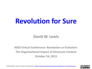 Revolution for Sure
David W. Lewis
NISO Virtual Conference: Revolution or Evolution:
The Organizational Impact of Electronic Content
October 16, 2013
© 2013 David W. Lewis. This work is licensed under a Creative Commons Attribution-NonCommercial-NoDerivs 3.0 Unported License.

 