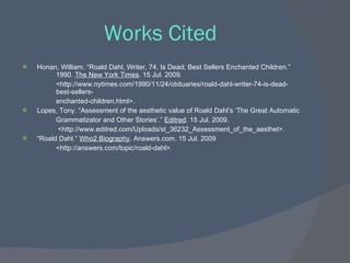 Works Cited
   Honan, William. “Roald Dahl, Writer, 74, Is Dead; Best Sellers Enchanted Children.”
          1990. The New York Times. 15 Jul. 2009.
          <http://www.nytimes.com/1990/11/24/obituaries/roald-dahl-writer-74-is-dead-
          best-sellers-
          enchanted-children.html>.
   Lopes, Tony. “Assessment of the aesthetic value of Roald Dahl’s ‘The Great Automatic
          Grammatizator and Other Stories’.” Editred. 15 Jul. 2009.
           <http://www.editred.com/Uploads/st_36232_Assessment_of_the_aesthet>.
   “Roald Dahl.” Who2 Biography. Answers.com. 15 Jul. 2009
          <http://answers.com/topic/roald-dahl>.
 