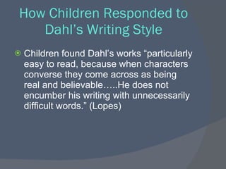 How Children Responded to
   Dahl’s Writing Style
   Children found Dahl’s works “particularly
    easy to read, because when characters
    converse they come across as being
    real and believable…..He does not
    encumber his writing with unnecessarily
    difficult words.” (Lopes)
 