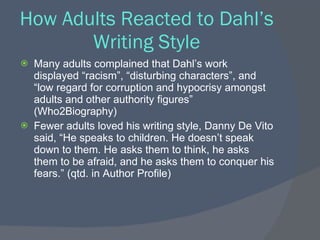 How Adults Reacted to Dahl’s
       Writing Style
   Many adults complained that Dahl’s work
    displayed “racism”, “disturbing characters”, and
    “low regard for corruption and hypocrisy amongst
    adults and other authority figures”
    (Who2Biography)
   Fewer adults loved his writing style, Danny De Vito
    said, “He speaks to children. He doesn’t speak
    down to them. He asks them to think, he asks
    them to be afraid, and he asks them to conquer his
    fears.” (qtd. in Author Profile)
 
