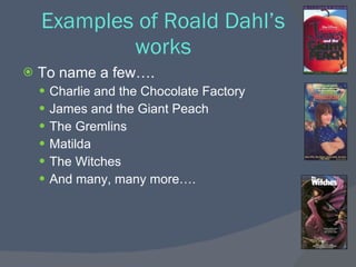 Examples of Roald Dahl’s
            works
   To name a few….
     Charlie and the Chocolate Factory
     James and the Giant Peach
     The Gremlins
     Matilda
     The Witches
     And many, many more….
 