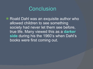 Conclusion
   Roald Dahl was an exquisite author who
    allowed children to see something
    society had never let them see before,
    true life. Many viewed this as a darker
    side during his the 1960’s when Dahl’s
    books were first coming out.
 