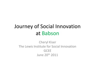 Journey of Social Innovation
         at Babson
               Cheryl Kiser
 The Lewis Institute for Social Innovation
                   GCEE
             June 20th 2011
 