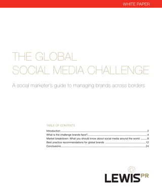 WhiTe paper




The Global
Social MeDia challenGe
a social marketer’s guide to managing brands across borders




               Table of conTenTs
               Introduction......................................................................................................................... 2
               What.is.the.challenge.brands.face?................................................................................... 4
                                                                 .
               Market.breakdown:.What.you.should.know.about.social.media.around.the.world.. ........ 8                                     .
               Best.practice.recommendations.for.global.brands.......................................................... 12
               Conclusions. ..................................................................................................................... 24
                            .
 