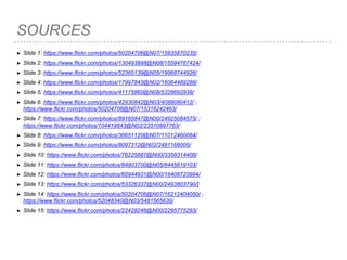 SOURCES
➤ Slide 1: https://www.flickr.com/photos/50204706@N07/15935870235/
➤ Slide 2: https://www.flickr.com/photos/130493898@N08/15594767424/
➤ Slide 3: https://www.flickr.com/photos/52365139@N05/19968744926/
➤ Slide 4: https://www.flickr.com/photos/17997843@N02/16064489288/
➤ Slide 5: https://www.flickr.com/photos/41175860@N08/5328692938/
➤ Slide 6: https://www.flickr.com/photos/42930842@N03/4088080412/ ;
https://www.flickr.com/photos/50204706@N07/15316242463/
➤ Slide 7: https://www.flickr.com/photos/89165847@N00/24925084575/ ;
https://www.flickr.com/photos/104419843@N02/23510897763/
➤ Slide 8: https://www.flickr.com/photos/36651120@N07/11012460084/
➤ Slide 9: https://www.flickr.com/photos/8097312@N02/2481168005/
➤ Slide 10: https://www.flickr.com/photos/76225887@N00/3358314408/
➤ Slide 11: https://www.flickr.com/photos/84903700@N05/8445619103/
➤ Slide 12: https://www.flickr.com/photos/60944931@N00/16408723994/
➤ Slide 13: https://www.flickr.com/photos/53326337@N00/2493803790/]
➤ Slide 14: https://www.flickr.com/photos/50204706@N07/16212404050/ ;
https://www.flickr.com/photos/52048340@N03/5481565630/
➤ Slide 15: https://www.flickr.com/photos/22428246@N00/2295775293/
 