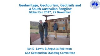 Geoheritage, Geotourism, Geotrails and
a South Australian Songline
Global Eco 2017, 29 November
Ian D Lewis & Angus M Robinson
GSA Geotourism Standing Committee
 