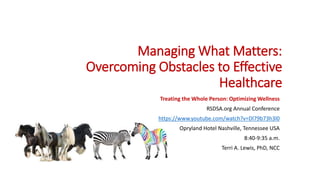 Managing What Matters:
Overcoming Obstacles to Effective
Healthcare
Treating the Whole Person: Optimizing Wellness
RSDSA.org Annual Conference
https://www.youtube.com/watch?v=Dl79b73h3l0
Opryland Hotel Nashville, Tennessee USA
8:40-9:35 a.m.
Terri A. Lewis, PhD, NCC
 