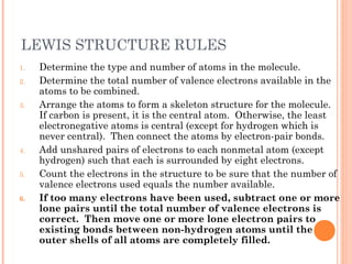 LEWIS STRUCTURE RULES
1.   Determine the type and number of atoms in the molecule.
2.   Determine the total number of valence electrons available in the
     atoms to be combined.
3.   Arrange the atoms to form a skeleton structure for the molecule.
     If carbon is present, it is the central atom. Otherwise, the least
     electronegative atoms is central (except for hydrogen which is
     never central). Then connect the atoms by electron-pair bonds.
4.   Add unshared pairs of electrons to each nonmetal atom (except
     hydrogen) such that each is surrounded by eight electrons.
5.   Count the electrons in the structure to be sure that the number of
     valence electrons used equals the number available.
6.   If too many electrons have been used, subtract one or more
     lone pairs until the total number of valence electrons is
     correct. Then move one or more lone electron pairs to
     existing bonds between non-hydrogen atoms until the
     outer shells of all atoms are completely filled.
 
