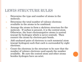 LEWIS STRUCTURE RULES
1.   Determine the type and number of atoms in the
     molecule.
2.   Determine the total number of valence electrons
     available in the atoms to be combined.
3.   Arrange the atoms to form a skeleton structure for the
     molecule. If carbon is present, it is the central atom.
     Otherwise, the least electronegative atoms is central
     (except for hydrogen which is never central). Then
     connect the atoms by electron-pair bonds.
4.   Add unshared pairs of electrons to each nonmetal atom
     (except hydrogen) such that each is surrounded by eight
     electrons.
5.   Count the electrons in the structure to be sure that the
     number of valence electrons used equals the number
     available. Be sure the central atom and other atoms
     besides hydrogen have an octet.
 