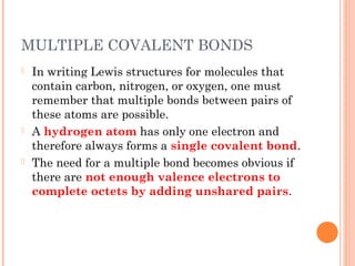 MULTIPLE COVALENT BONDS
   In writing Lewis structures for molecules that
    contain carbon, nitrogen, or oxygen, one must
    remember that multiple bonds between pairs of
    these atoms are possible.
   A hydrogen atom has only one electron and
    therefore always forms a single covalent bond.
   The need for a multiple bond becomes obvious if
    there are not enough valence electrons to
    complete octets by adding unshared pairs.
 