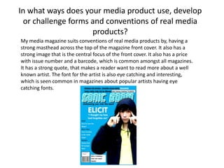 In what ways does your media product use, develop or challenge forms and conventions of real media products? My media magazine suits conventions of real media products by, having a strong masthead across the top of the magazine front cover. It also has a strong image that is the central focus of the front cover. It also has a price with issue number and a barcode, which is common amongst all magazines. It has a strong quote, that makes a reader want to read more about a well known artist. The font for the artist is also eye catching and interesting,  which is seen common in magazines about popular artists having eye catching fonts.  