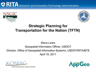 Strategic Planning for Transportation for the Nation (TFTN) Steve Lewis Geospatial Information Officer, USDOT Director, Office of Geospatial Information Systems, USDOT/RITA/BTS April 19, 2011 