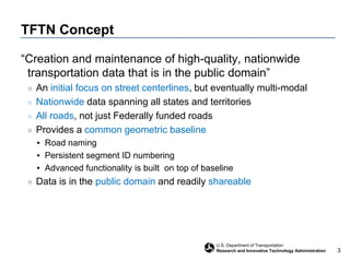 TFTN Concept“Creation and maintenance of high-quality, nationwide transportation data that is in the public domain”An initial focus on street centerlines, but eventually multi-modalNationwide data spanning all states and territoriesAll roads, not just Federally funded roadsProvides a common geometric baselineRoad namingPersistent segment ID numberingAdvanced functionality is built  on top of baselineData is in the public domain and readily shareable