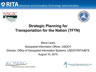 Strategic Planning for Transportation for the Nation (TFTN) Steve Lewis Geospatial Information Officer, USDOT Director, Office of Geospatial Information Systems, USDOT/RITA/BTS August 10, 2010 