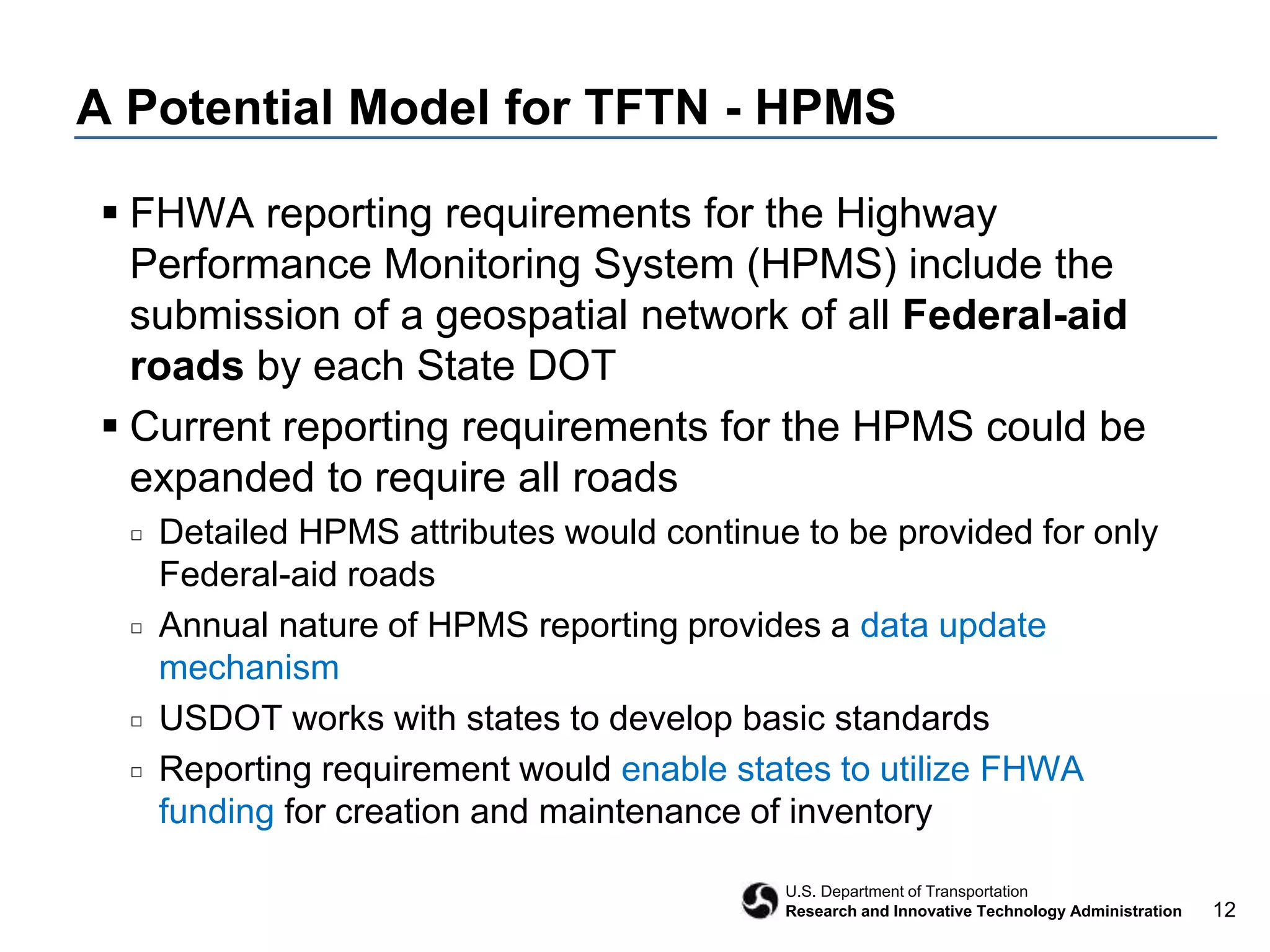 12
U.S. Department of Transportation
Research and Innovative Technology Administration
A Potential Model for TFTN - HPMS
 FHWA reporting requirements for the Highway
Performance Monitoring System (HPMS) include the
submission of a geospatial network of all Federal-aid
roads by each State DOT
 Current reporting requirements for the HPMS could be
expanded to require all roads
□ Detailed HPMS attributes would continue to be provided for only
Federal-aid roads
□ Annual nature of HPMS reporting provides a data update
mechanism
□ USDOT works with states to develop basic standards
□ Reporting requirement would enable states to utilize FHWA
funding for creation and maintenance of inventory
 