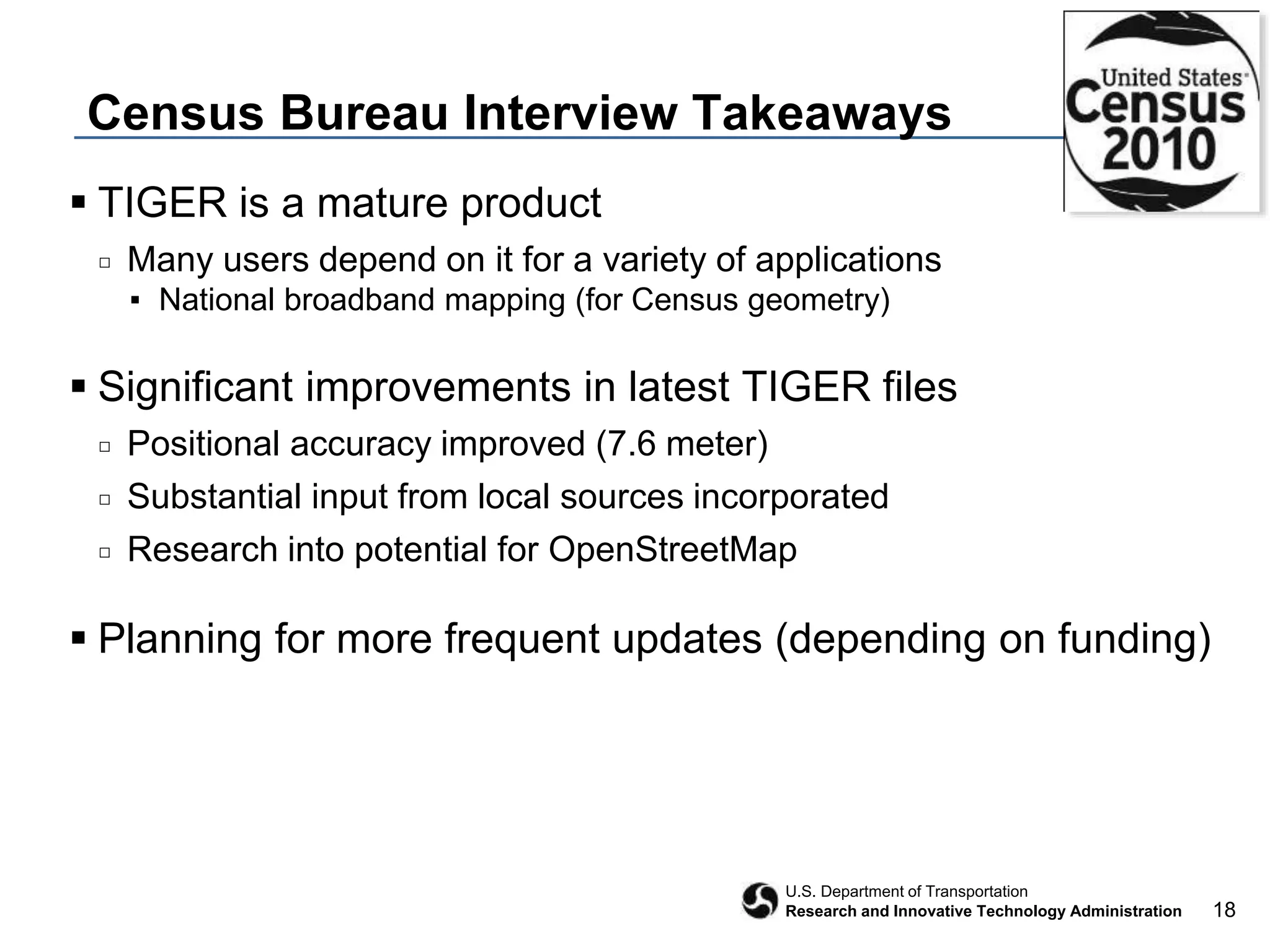 18
U.S. Department of Transportation
Research and Innovative Technology Administration
Census Bureau Interview Takeaways
 TIGER is a mature product
□ Many users depend on it for a variety of applications
▪ National broadband mapping (for Census geometry)
 Significant improvements in latest TIGER files
□ Positional accuracy improved (7.6 meter)
□ Substantial input from local sources incorporated
□ Research into potential for OpenStreetMap
 Planning for more frequent updates (depending on funding)
 