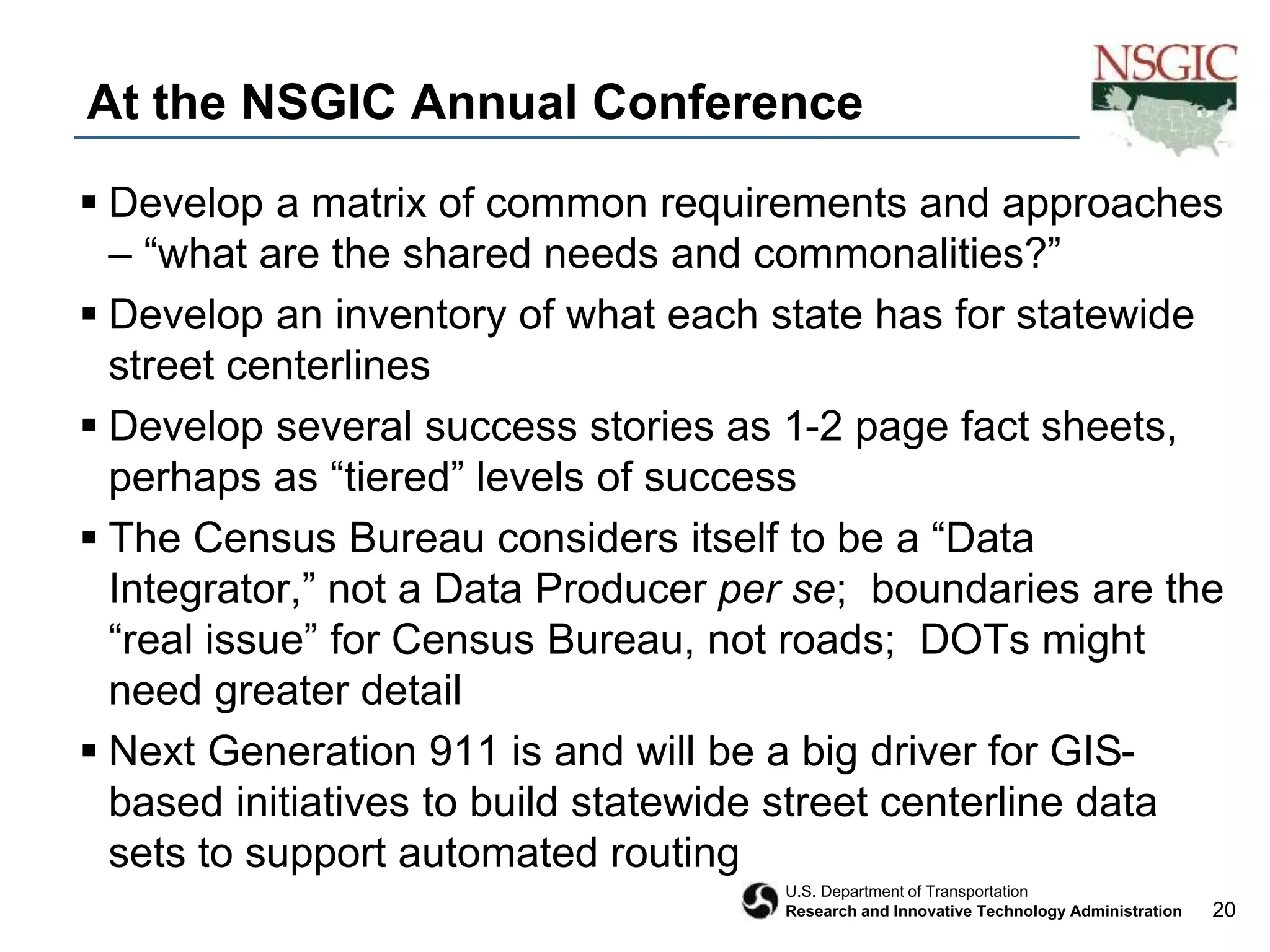 20
U.S. Department of Transportation
Research and Innovative Technology Administration
At the NSGIC Annual Conference
 Develop a matrix of common requirements and approaches
– “what are the shared needs and commonalities?”
 Develop an inventory of what each state has for statewide
street centerlines
 Develop several success stories as 1-2 page fact sheets,
perhaps as “tiered” levels of success
 The Census Bureau considers itself to be a “Data
Integrator,” not a Data Producer per se; boundaries are the
“real issue” for Census Bureau, not roads; DOTs might
need greater detail
 Next Generation 911 is and will be a big driver for GIS-
based initiatives to build statewide street centerline data
sets to support automated routing
 