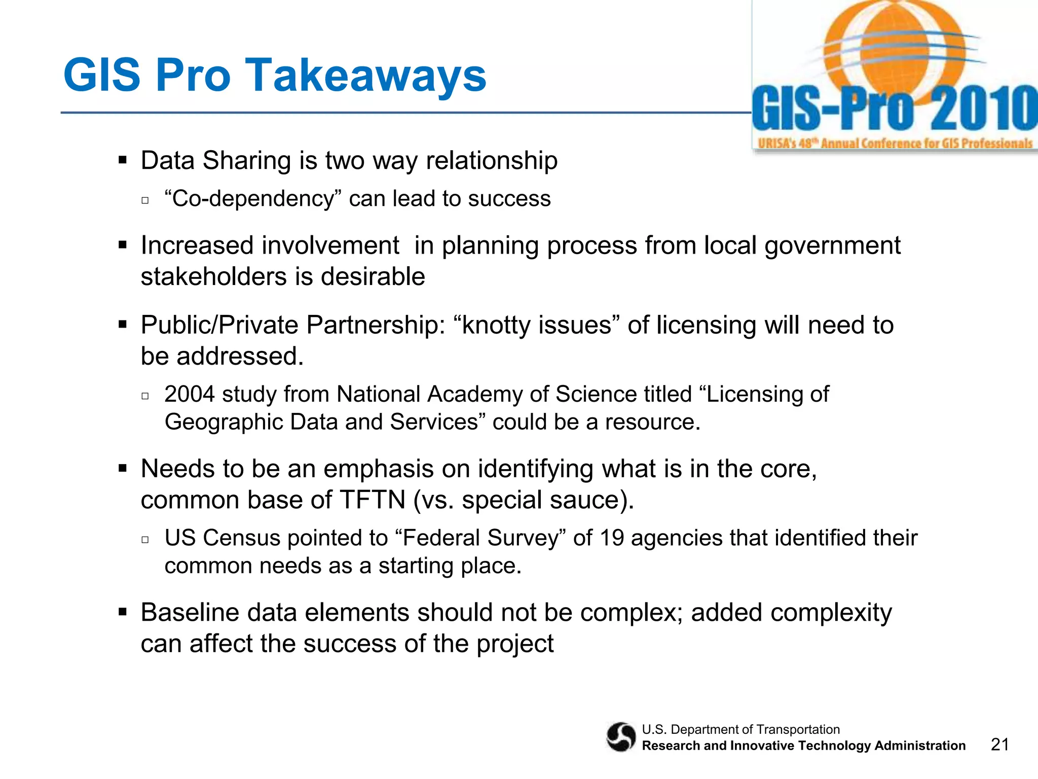 21
U.S. Department of Transportation
Research and Innovative Technology Administration
GIS Pro Takeaways
 Data Sharing is two way relationship
□ “Co-dependency” can lead to success
 Increased involvement in planning process from local government
stakeholders is desirable
 Public/Private Partnership: “knotty issues” of licensing will need to
be addressed.
□ 2004 study from National Academy of Science titled “Licensing of
Geographic Data and Services” could be a resource.
 Needs to be an emphasis on identifying what is in the core,
common base of TFTN (vs. special sauce).
□ US Census pointed to “Federal Survey” of 19 agencies that identified their
common needs as a starting place.
 Baseline data elements should not be complex; added complexity
can affect the success of the project
 