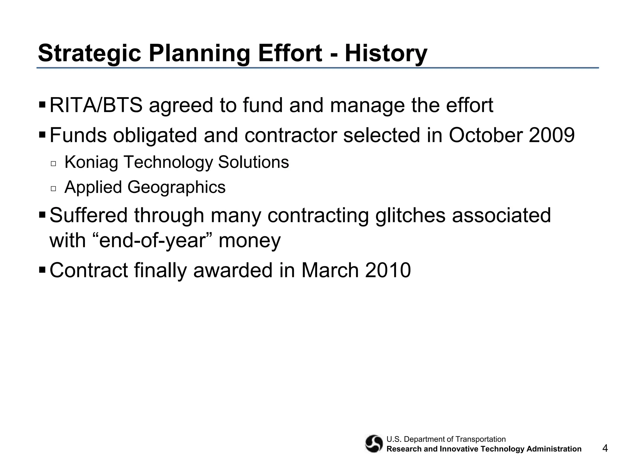 4
U.S. Department of Transportation
Research and Innovative Technology Administration
Strategic Planning Effort - History
RITA/BTS agreed to fund and manage the effort
Funds obligated and contractor selected in October 2009
□ Koniag Technology Solutions
□ Applied Geographics
Suffered through many contracting glitches associated
with “end-of-year” money
Contract finally awarded in March 2010
 