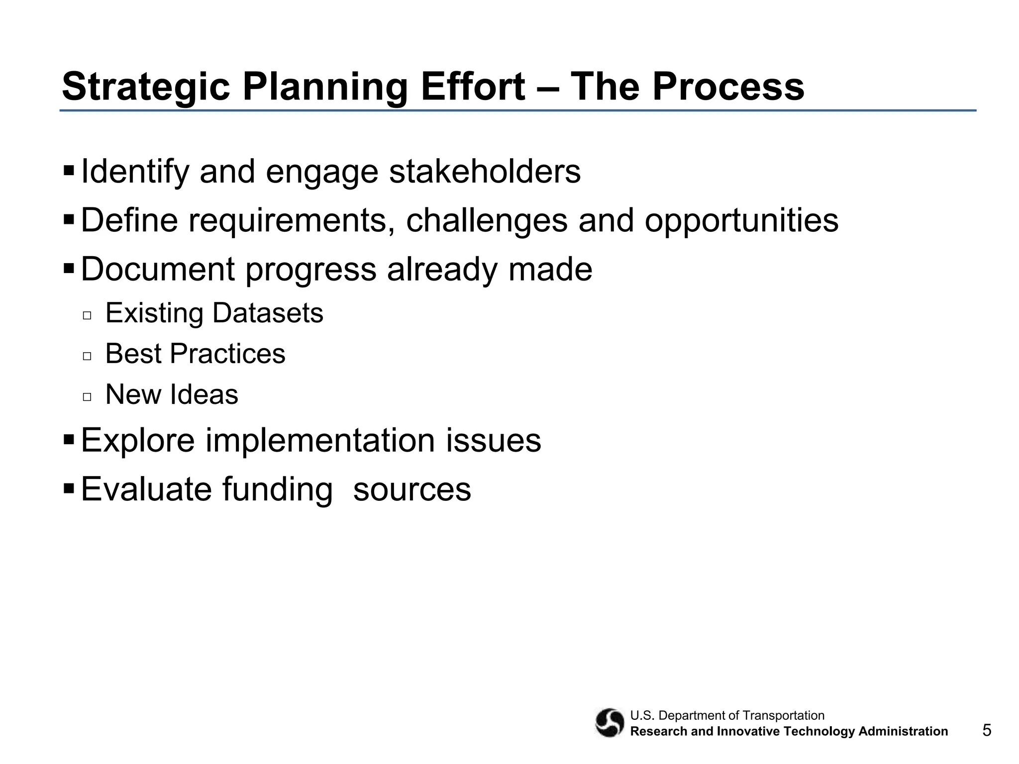 5
U.S. Department of Transportation
Research and Innovative Technology Administration
Strategic Planning Effort – The Process
Identify and engage stakeholders
Define requirements, challenges and opportunities
Document progress already made
□ Existing Datasets
□ Best Practices
□ New Ideas
Explore implementation issues
Evaluate funding sources
 