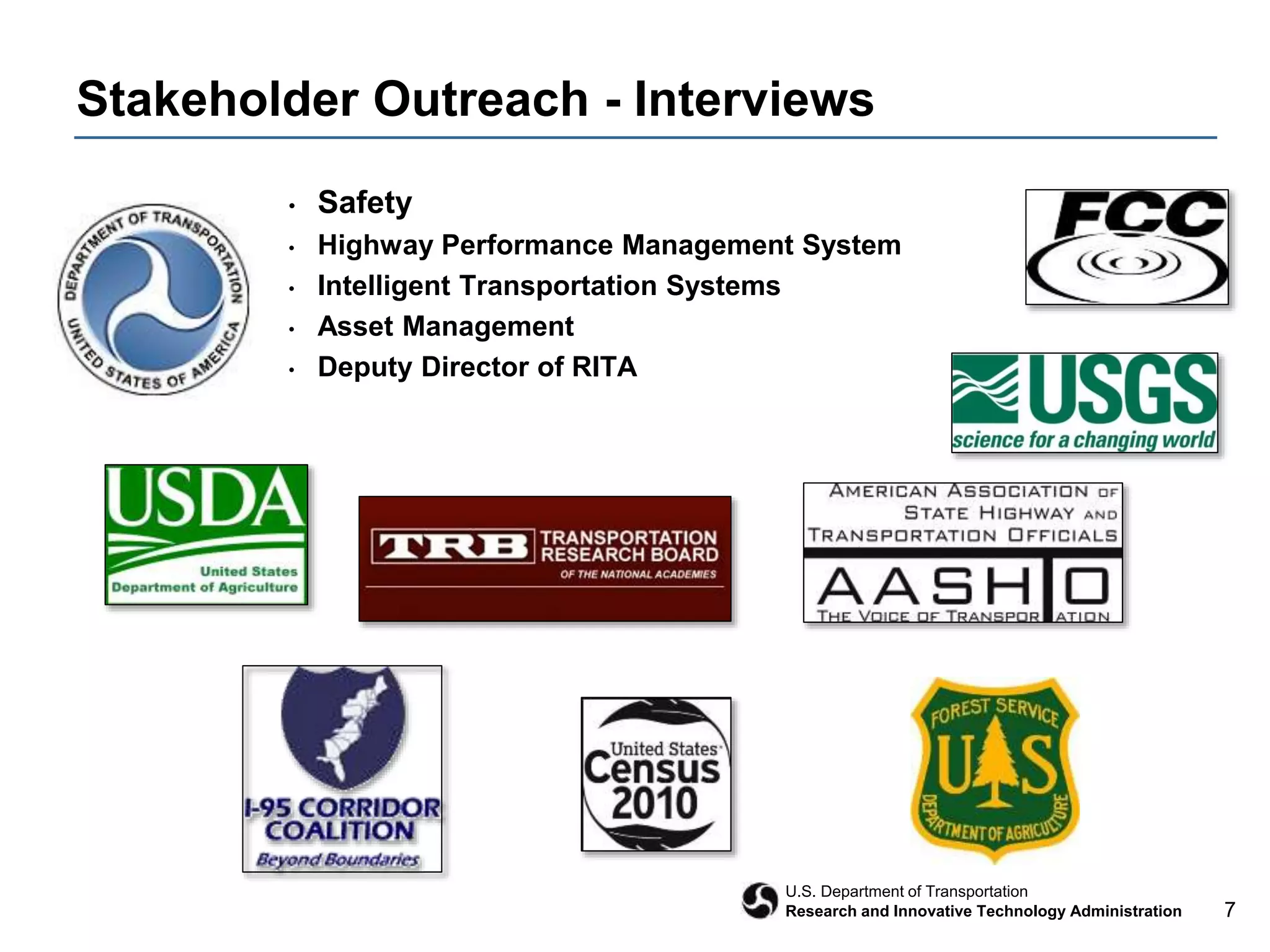 7
U.S. Department of Transportation
Research and Innovative Technology Administration
Stakeholder Outreach - Interviews
• Safety
• Highway Performance Management System
• Intelligent Transportation Systems
• Asset Management
• Deputy Director of RITA
 