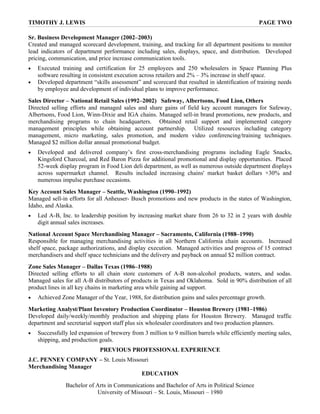 TIMOTHY J. LEWIS                                                                                PAGE TWO

Sr. Business Development Manager (2002–2003)
Created and managed scorecard development, training, and tracking for all department positions to monitor
lead indicators of department performance including sales, displays, space, and distribution. Developed
pricing, communication, and price increase communication tools.
•   Executed training and certification for 25 employees and 250 wholesalers in Space Planning Plus
    software resulting in consistent execution across retailers and 2% – 3% increase in shelf space.
•   Developed department “skills assessment” and scorecard that resulted in identification of training needs
    by employee and development of individual plans to improve performance.
Sales Director – National Retail Sales (1992–2002) Safeway, Albertsons, Food Lion, Others
Directed selling efforts and managed sales and share gains of field key account managers for Safeway,
Albertsons, Food Lion, Winn-Dixie and IGA chains. Managed sell-in brand promotions, new products, and
merchandising programs to chain headquarters. Obtained retail support and implemented category
management principles while obtaining account partnership. Utilized resources including category
management, micro marketing, sales promotion, and modern video conferencing/training techniques.
Managed $2 million dollar annual promotional budget.
•   Developed and delivered company’s first cross-merchandising programs including Eagle Snacks,
    Kingsford Charcoal, and Red Baron Pizza for additional promotional and display opportunities. Placed
    52-week display program in Food Lion deli department, as well as numerous outside department displays
    across supermarket channel. Results included increasing chains' market basket dollars +30% and
    numerous impulse purchase occasions.
Key Account Sales Manager – Seattle, Washington (1990–1992)
Managed sell-in efforts for all Anheuser- Busch promotions and new products in the states of Washington,
Idaho, and Alaska.
•   Led A-B, Inc. to leadership position by increasing market share from 26 to 32 in 2 years with double
    digit annual sales increases.
National Account Space Merchandising Manager – Sacramento, California (1988–1990)
Responsible for managing merchandising activities in all Northern California chain accounts. Increased
shelf space, package authorizations, and display execution. Managed activities and progress of 15 contract
merchandisers and shelf space technicians and the delivery and payback on annual $2 million contract.
Zone Sales Manager – Dallas Texas (1986–1988)
Directed selling efforts to all chain store customers of A-B non-alcohol products, waters, and sodas.
Managed sales for all A-B distributors of products in Texas and Oklahoma. Sold in 90% distribution of all
product lines in all key chains in marketing area while gaining ad support.
•   Achieved Zone Manager of the Year, 1988, for distribution gains and sales percentage growth.
Marketing Analyst/Plant Inventory Production Coordinator – Houston Brewery (1981–1986)
Developed daily/weekly/monthly production and shipping plans for Houston Brewery. Managed traffic
department and secretarial support staff plus six wholesaler coordinators and two production planners.
•   Successfully led expansion of brewery from 3 million to 9 million barrels while efficiently meeting sales,
    shipping, and production goals.
                             PREVIOUS PROFESSIONAL EXPERIENCE
J.C. PENNEY COMPANY – St. Louis Missouri
Merchandising Manager
                                     EDUCATION
               Bachelor of Arts in Communications and Bachelor of Arts in Political Science
                           University of Missouri – St. Louis, Missouri – 1980
 