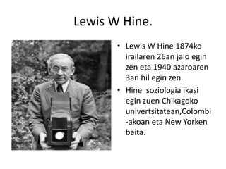 Lewis W Hine. Lewis W Hine 1874ko irailaren 26an jaioegin zen eta 1940 azaroaren 3an hilegin zen. Hine soziologiaikasieginzuenChikagokounivertsitatean,Colombi-akoan eta New Yorkenbaita. 