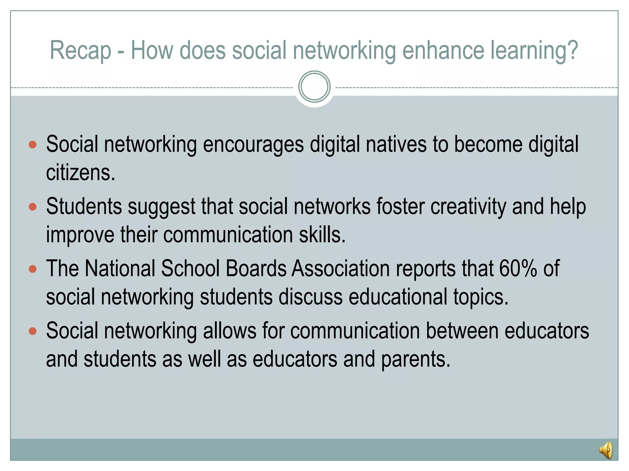 Recap - How does social networking enhance learning?Social networking encourages digital natives to become digital citizens.Students suggest that social networks foster creativity and help improve their communication skills.The National School Boards Association reports that 60% of social networking students discuss educational topics.Social networking allows for communication between educators and students as well as educators and parents.