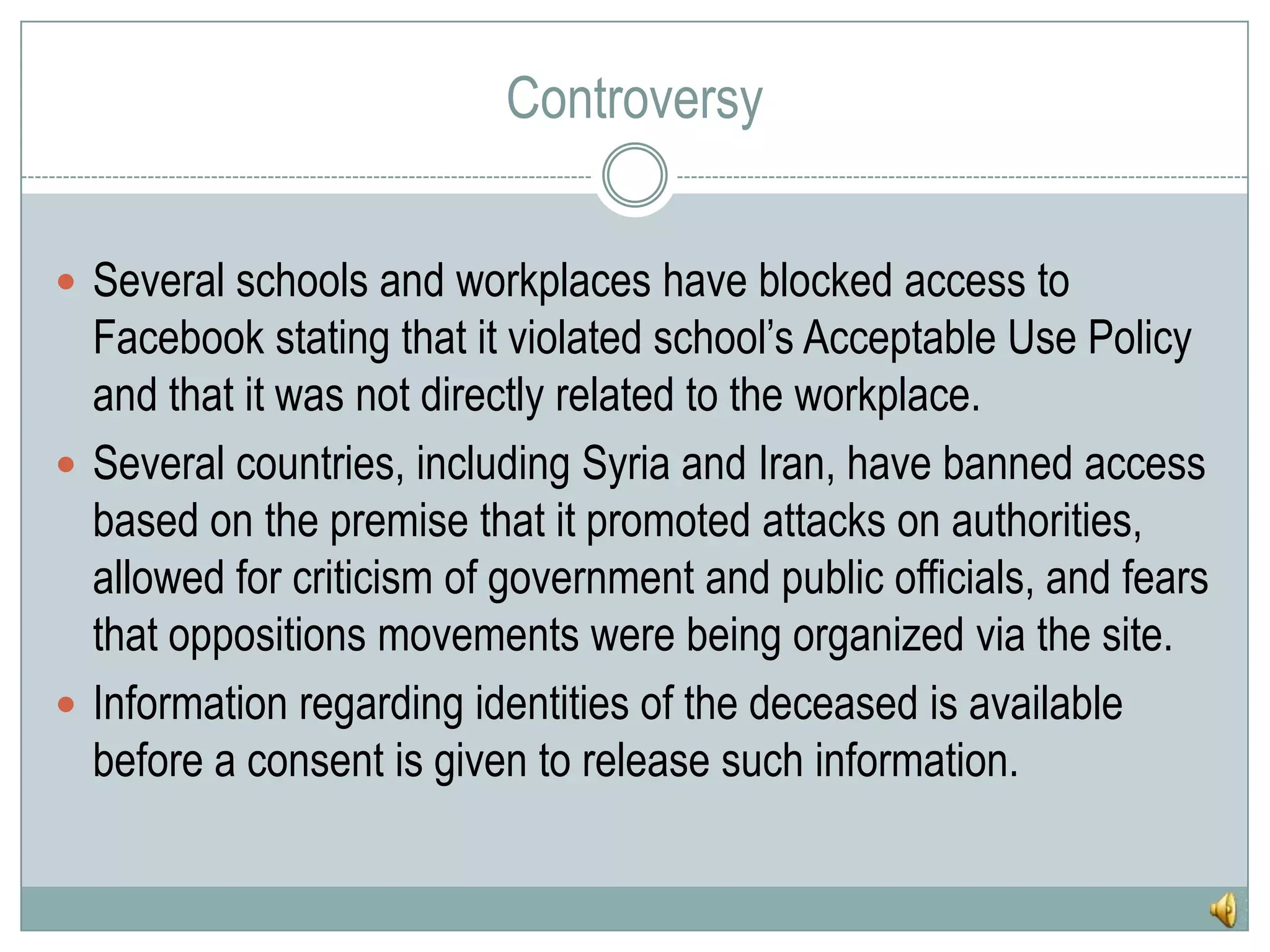 ControversySeveral schools and workplaces have blocked access to Facebook stating that it violated school’s Acceptable Use Policy and that it was not directly related to the workplace.Several countries, including Syria and Iran, have banned access based on the premise that it promoted attacks on authorities, allowed for criticism of government and public officials, and fears that oppositions movements were being organized via the site.Information regarding identities of the deceased is available before a consent is given to release such information.
